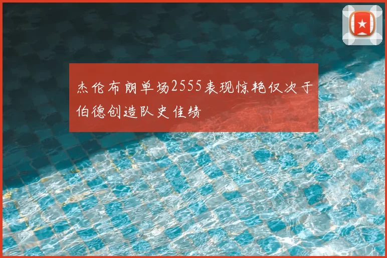 杰伦布朗单场2555表现惊艳仅次于伯德创造队史佳绩