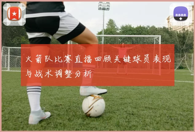 火箭队比赛直播回顾关键球员表现与战术调整分析