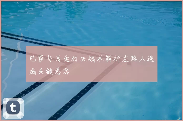 巴萨与马竞对决战术解析左路人选成关键悬念