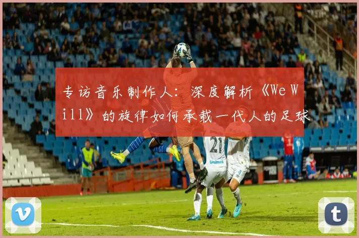 专访音乐制作人:深度解析《We Will》的旋律如何承载一代人的足球情怀