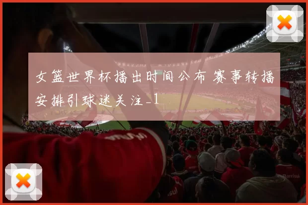 女篮世界杯播出时间公布 赛事转播安排引球迷关注_1