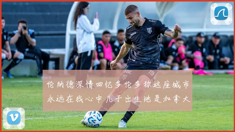 伦纳德深情回忆多伦多称这座城市永远在我心中儿子出生地是加拿大
