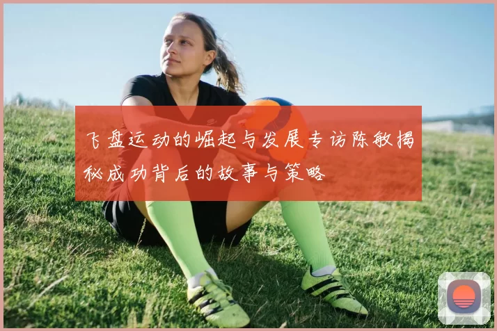 飞盘运动的崛起与发展专访陈敏揭秘成功背后的故事与策略