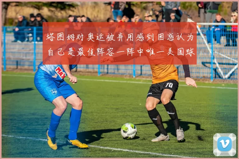 塔图姆对奥运被弃用感到困惑认为自己是最佳阵容一阵中唯一美国球员