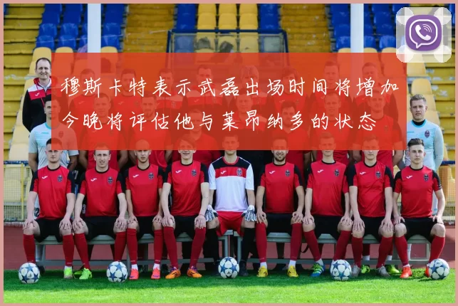 穆斯卡特表示武磊出场时间将增加今晚将评估他与莱昂纳多的状态