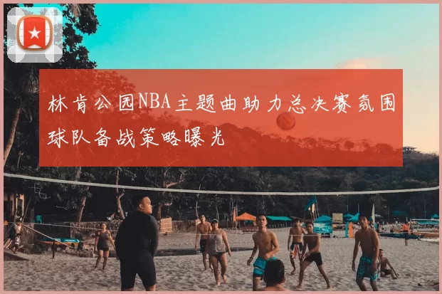 林肯公园NBA主题曲助力总决赛氛围球队备战策略曝光