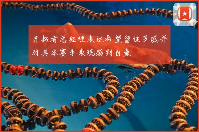 开拓者总经理表达希望留住罗威并对其本赛季表现感到自豪