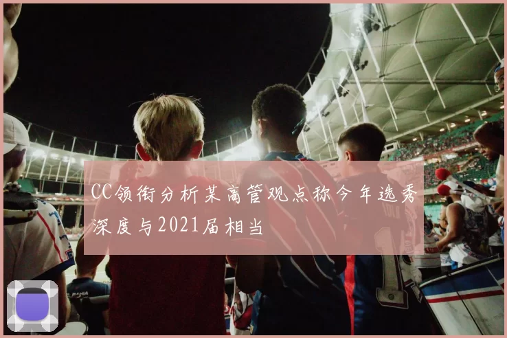 CC领衔分析某高管观点称今年选秀深度与2021届相当