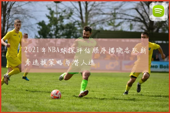 2021年NBA球探评估顺序揭晓各队新秀选拔策略与潜人选