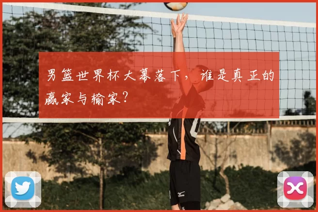 男篮世界杯大幕落下,谁是真正的赢家与输家?