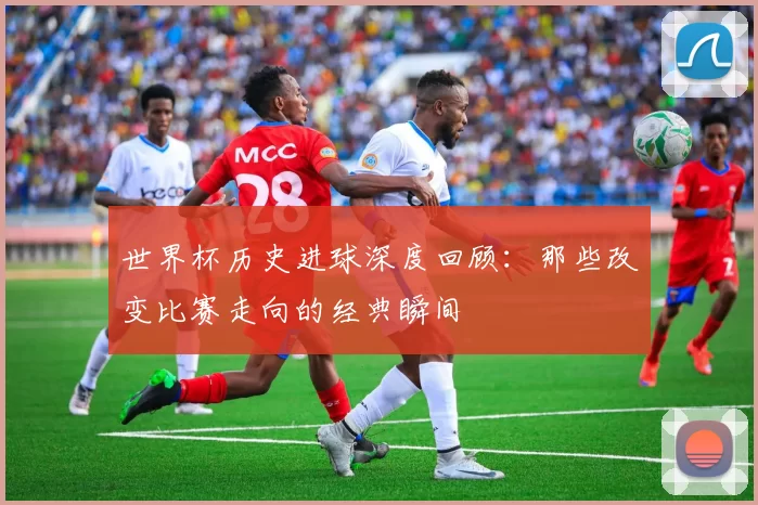 世界杯历史进球深度回顾:那些改变比赛走向的经典瞬间