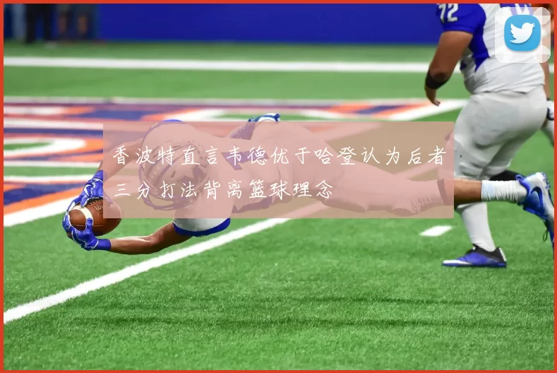 香波特直言韦德优于哈登认为后者三分打法背离篮球理念