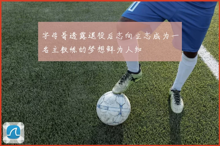字母哥透露退役后志向立志成为一名主教练的梦想鲜为人知