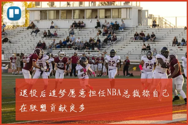 退役后追梦愿意担任NBA总裁称自己在联盟贡献良多