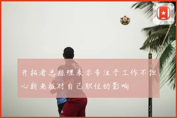 开拓者总经理表示专注于工作不担心新老板对自己职位的影响