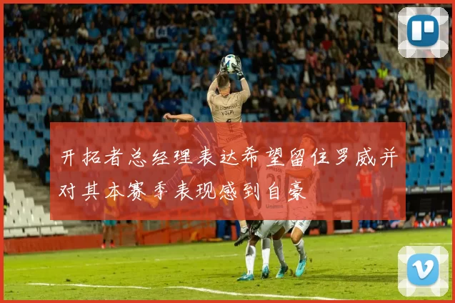 开拓者总经理表达希望留住罗威并对其本赛季表现感到自豪