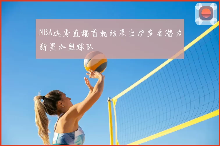 NBA选秀直播首轮结果出炉多名潜力新星加盟球队