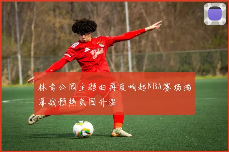 林肯公园主题曲再度响起NBA赛场揭幕战预热氛围升温