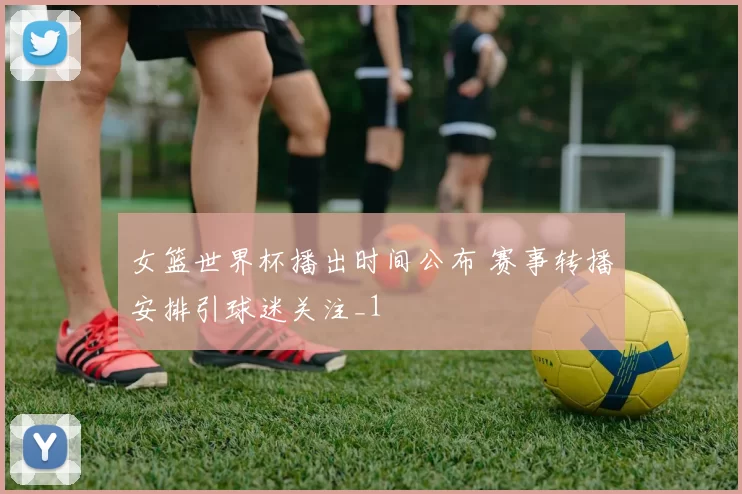 女篮世界杯播出时间公布 赛事转播安排引球迷关注_1