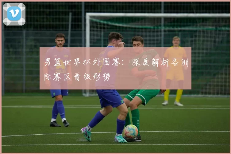 男篮世界杯外围赛:深度解析各洲际赛区晋级形势