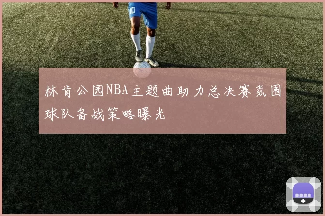林肯公园NBA主题曲助力总决赛氛围球队备战策略曝光