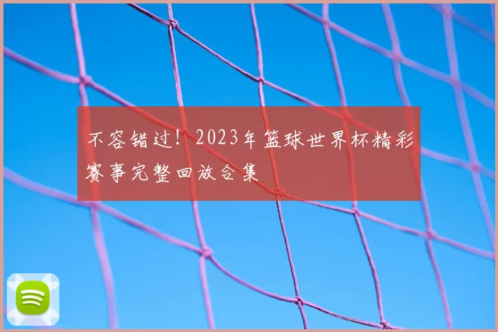 不容错过!2023年篮球世界杯精彩赛事完整回放合集