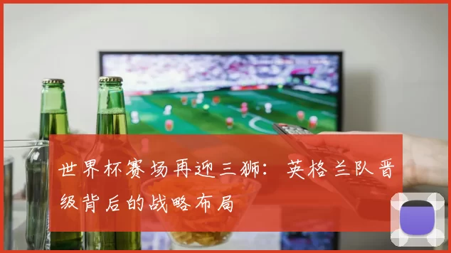 世界杯赛场再迎三狮:英格兰队晋级背后的战略布局