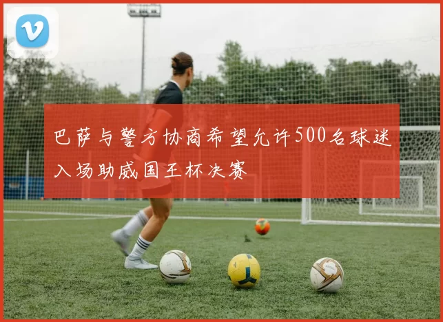巴萨与警方协商希望允许500名球迷入场助威国王杯决赛