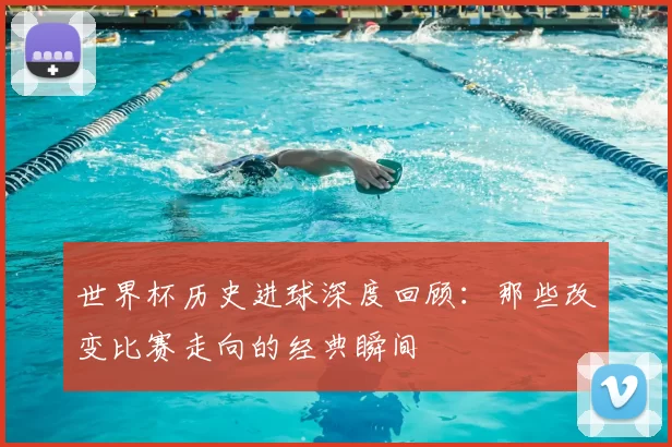 世界杯历史进球深度回顾:那些改变比赛走向的经典瞬间