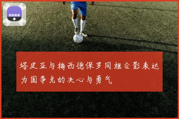 塔皮亚与梅西德保罗同框合影表达为国争光的决心与勇气