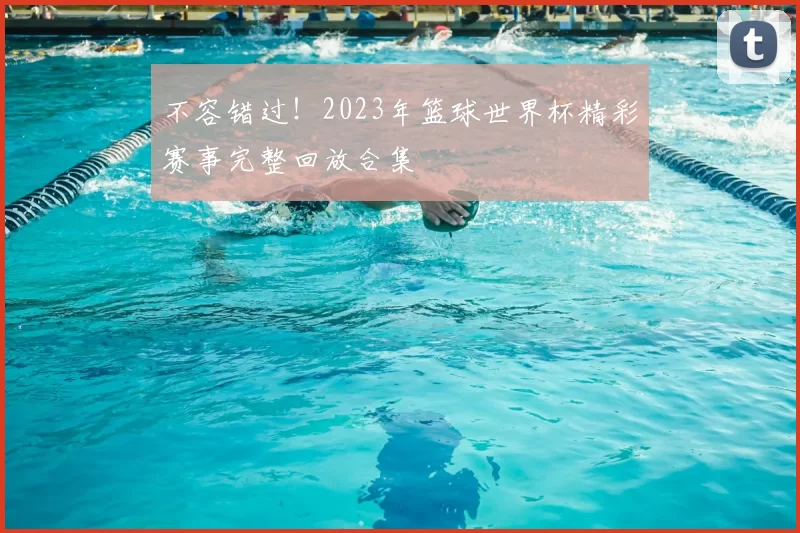 不容错过！2023年篮球世界杯精彩赛事完整回放合集