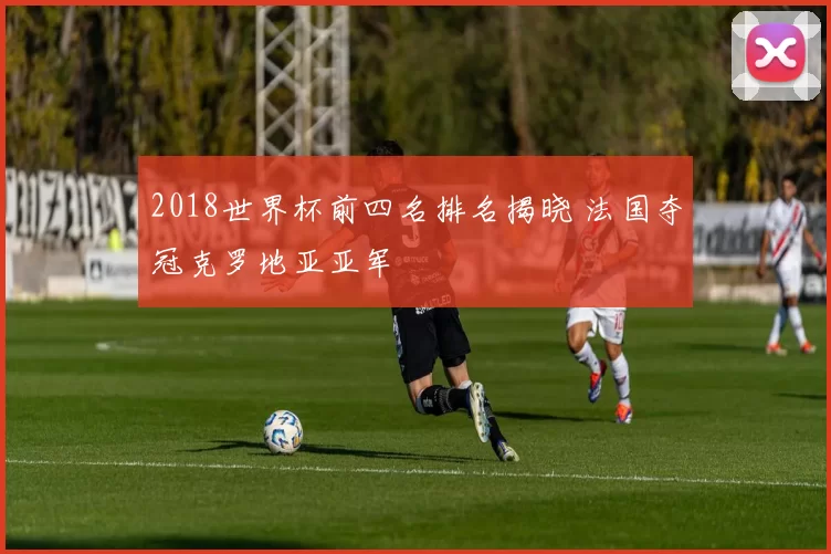 2018世界杯前四名排名揭晓 法国夺冠克罗地亚亚军