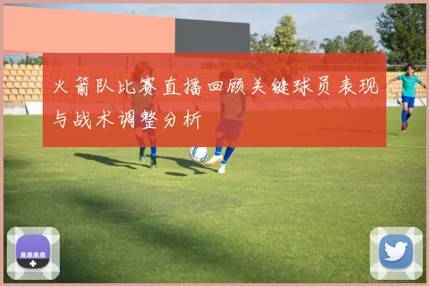 火箭队比赛直播回顾关键球员表现与战术调整分析