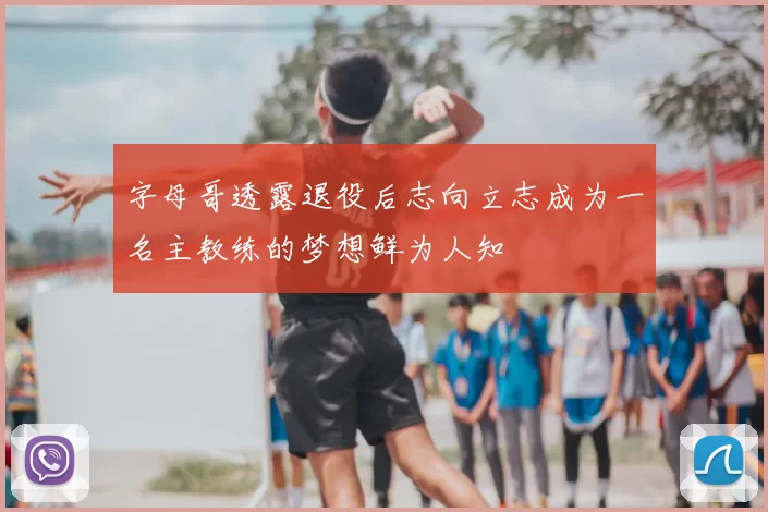 字母哥透露退役后志向立志成为一名主教练的梦想鲜为人知