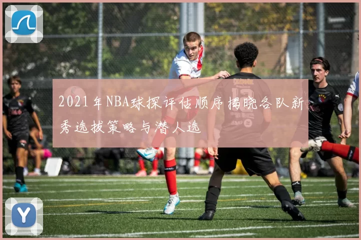 2021年NBA球探评估顺序揭晓各队新秀选拔策略与潜人选