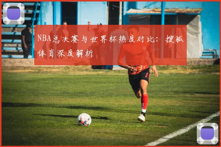 NBA总决赛与世界杯热度对比:搜狐体育深度解析