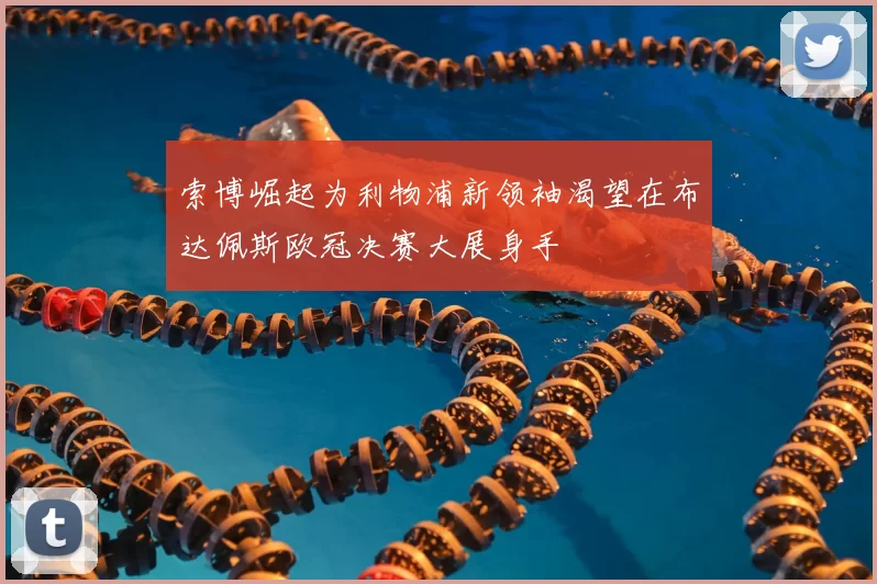 索博崛起为利物浦新领袖渴望在布达佩斯欧冠决赛大展身手