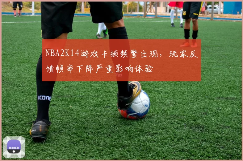NBA2K14游戏卡顿频繁出现，玩家反馈帧率下降严重影响体验