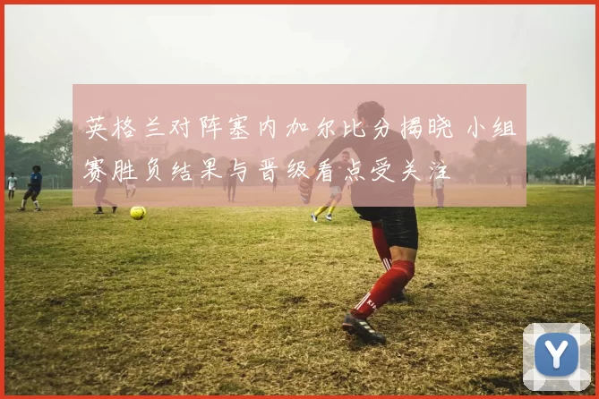 英格兰对阵塞内加尔比分揭晓 小组赛胜负结果与晋级看点受关注