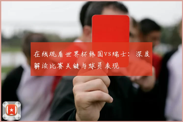 在线观看世界杯韩国vs瑞士:深度解读比赛关键与球员表现