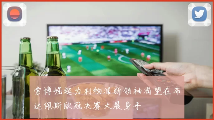 索博崛起为利物浦新领袖渴望在布达佩斯欧冠决赛大展身手