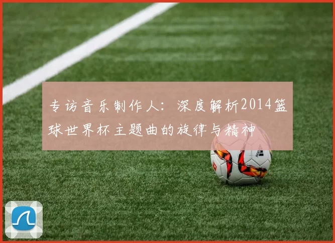 专访音乐制作人:深度解析2014篮球世界杯主题曲的旋律与精神