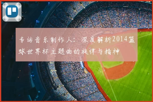 专访音乐制作人:深度解析2014篮球世界杯主题曲的旋律与精神