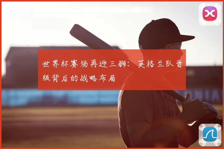 世界杯赛场再迎三狮：英格兰队晋级背后的战略布局
