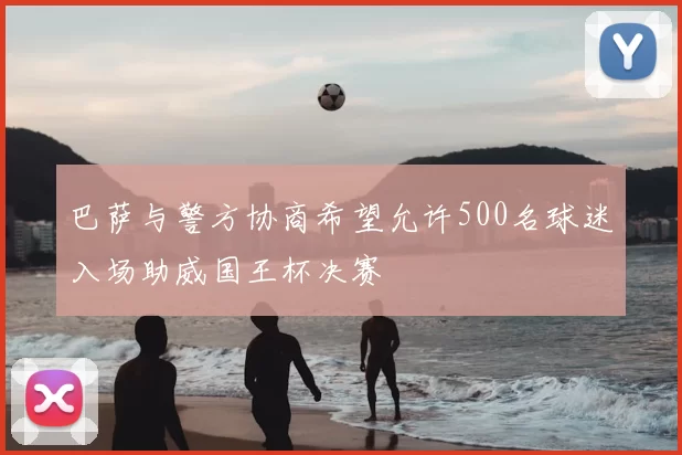 巴萨与警方协商希望允许500名球迷入场助威国王杯决赛